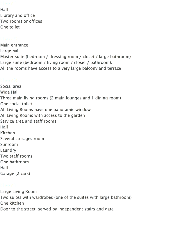 Floor 4 Hall Library and office Two rooms or offices One toilet Floor 3 Main entrance Large hall Master suite (bedroom / dressing room / closet / large bathroom) Large suite (bedroom / living room / closet / bathroom). All the rooms have access to a very large balcony and terrace Floor 2 Social area: Wide Hall Three main living rooms (2 main lounges and 1 dining room) One social toilet All Living Rooms have one panoramic window All Living Rooms with access to the garden Service area and staff rooms: Hall Kitchen Several storages room Sunroom Laundry Two staff rooms One bathroom Hall Garage (2 cars) Floor 1 Large Living Room Two suites with wardrobes (one of the suites with large bathroom) One kitchen Door to the street, served by independent stairs and gate 